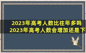 2023年高考人数比往年多吗 2023年高考人数会增加还是下降